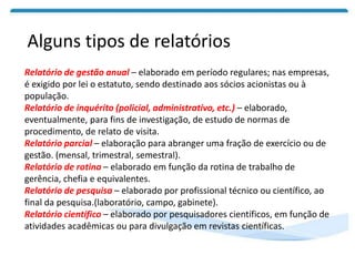 Alguns tipos de relatórios
Relatório de gestão anual – elaborado em período regulares; nas empresas,
é exigido por lei o estatuto, sendo destinado aos sócios acionistas ou à
população.
Relatório de inquérito (policial, administrativo, etc.) – elaborado,
eventualmente, para fins de investigação, de estudo de normas de
procedimento, de relato de visita.
Relatório parcial – elaboração para abranger uma fração de exercício ou de
gestão. (mensal, trimestral, semestral).
Relatório de rotina – elaborado em função da rotina de trabalho de
gerência, chefia e equivalentes.
Relatório de pesquisa – elaborado por profissional técnico ou científico, ao
final da pesquisa.(laboratório, campo, gabinete).
Relatório científico – elaborado por pesquisadores científicos, em função de
atividades acadêmicas ou para divulgação em revistas científicas.
 