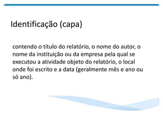 Identificação (capa)
contendo o título do relatório, o nome do autor, o
nome da instituição ou da empresa pela qual se
executou a atividade objeto do relatório, o local
onde foi escrito e a data (geralmente mês e ano ou
só ano).
 
