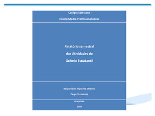 Colégio Salesiano
Ensino Médio Profissionalizante
Relatório semestral
das Atividades do
Grêmio Estudantil
Responsável: Hipócrita Medeiro
Cargo: Presidente
Araçatuba
1999
 