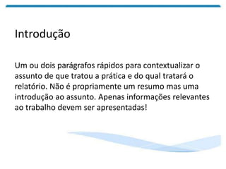 Introdução
Um ou dois parágrafos rápidos para contextualizar o
assunto de que tratou a prática e do qual tratará o
relatório. Não é propriamente um resumo mas uma
introdução ao assunto. Apenas informações relevantes
ao trabalho devem ser apresentadas!
 