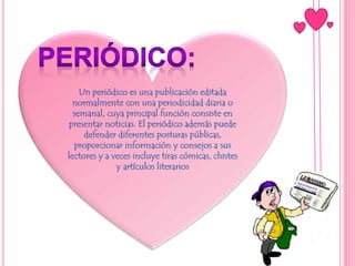 Un periódico es una publicación editada
normalmente con una periodicidad diaria o
semanal, cuya principal función consiste en
presentar noticias. El periódico además puede
defender diferentes posturas públicas,
proporcionar información y consejos a sus
lectores y a veces incluye tiras cómicas, chistes
y artículos literarios
 