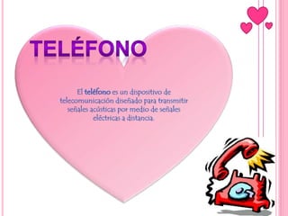 El teléfono es un dispositivo de
telecomunicación diseñado para transmitir
señales acústicas por medio de señales
eléctricas a distancia.
 