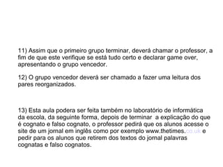 11) Assim que o primeiro grupo terminar, deverá chamar o professor, a
fim de que este verifique se está tudo certo e declarar game over,
apresentando o grupo vencedor.
12) O grupo vencedor deverá ser chamado a fazer uma leitura dos
pares reorganizados.
13) Esta aula podera ser feita também no laboratório de informática
da escola, da seguinte forma, depois de terminar a explicação do que
é cognato e falso cognato, o professor pedirá que os alunos acesse o
site de um jornal em inglês como por exemplo www.thetimes.co.uk e
pedir para os alunos que retirem dos textos do jornal palavras
cognatas e falso cognatos.
 