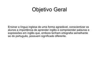 Objetivo Geral
Ensinar a língua inglesa de uma forma agradável, conscientizar os
alunos a importância de aprender inglês e compreender palavras e
expressões em inglês que, embora tenham ortografia semelhante
ao do português, possuem significado diferente.
 
