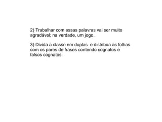 2) Trabalhar com essas palavras vai ser muito
agradável; na verdade, um jogo.
3) Divida a classe em duplas e distribua as folhas
com os pares de frases contendo cognatos e
falsos cognatos:
 