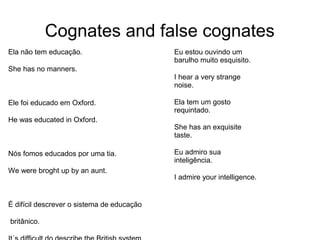 Cognates and false cognates
Ela não tem educação.
She has no manners.
Ele foi educado em Oxford.
He was educated in Oxford.
Nós fomos educados por uma tia.
We were broght up by an aunt.
É difícil descrever o sistema de educação
britânico.
Eu estou ouvindo um
barulho muito esquisito.
I hear a very strange
noise.
Ela tem um gosto
requintado.
She has an exquisite
taste.
Eu admiro sua
inteligência.
I admire your intelligence.
 