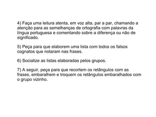 4) Faça uma leitura atenta, em voz alta, par a par, chamando a
atenção para as semelhanças de ortografia com palavras da
língua portuguesa e comentando sobre a diferença ou não de
significado.
5) Peça para que elaborem uma lista com todos os falsos
cognatos que notaram nas frases.
6) Socialize as listas elaboradas pelos grupos.
7) A seguir, peça para que recortem os retângulos com as
frases, embaralhem e troquem os retângulos embaralhados com
o grupo vizinho.
 