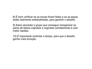 8) É bom verificar se as trocas foram feitas e se as peças
estão realmente embaralhadas, para garantir o desafio.
9) Sairá vencedor o grupo que conseguir reorganizar os
pares de falsos cognatos e cognatos corretamente e com
maior rapidez.
10) É importante controlar o tempo, para que o desafio
ganhe mais emoção.
 