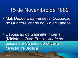 11/05/1411/05/14 1010
15 de Novembro de 188915 de Novembro de 1889
• Mal. Deodoro da Fonseca:Mal. Deodoro da Fonseca: Ocupação
do Quartel-General do Rio de Janeiro
• Deposição do Gabinete Imperial
(Ministros: Ouro PretoOuro Preto – chefe do
gabinete e Cândido de OliveiraCândido de Oliveira –
Ministro da Justiça)
 