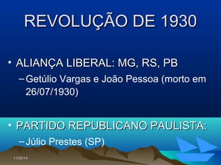 11/05/1411/05/14 104104
REVOLUÇÃO DE 1930REVOLUÇÃO DE 1930
• ALIANÇA LIBERAL: MG, RS, PBALIANÇA LIBERAL: MG, RS, PB
–Getúlio Vargas e João Pessoa (morto em
26/07/1930)
• PARTIDO REPUBLICANO PAULISTA:PARTIDO REPUBLICANO PAULISTA:
–Júlio Prestes (SP)
 