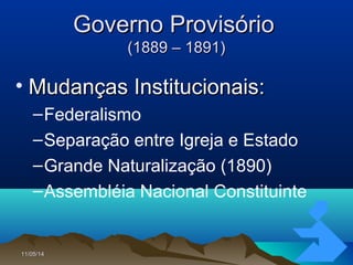 11/05/1411/05/14 1717
Governo ProvisórioGoverno Provisório
(1889 – 1891)(1889 – 1891)
• Mudanças Institucionais:Mudanças Institucionais:
–Federalismo
–Separação entre Igreja e Estado
–Grande Naturalização (1890)
–Assembléia Nacional Constituinte
 