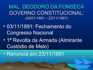 11/05/1411/05/14 2525
MAL. DEODORO DA FONSECAMAL. DEODORO DA FONSECA
GOVERNO CONSTITUCIONAL:GOVERNO CONSTITUCIONAL:
(25/01/1891 – 23/11/1891)(25/01/1891 – 23/11/1891)
• 03/11/1891: Fechamento do
Congresso Nacional
• 1ª Revolta da Armada (Almirante
Custódio de Melo)
• Renúncia em 23/11/1891
 