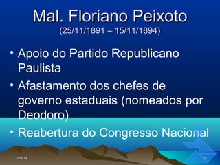 11/05/1411/05/14 2626
Mal. Floriano PeixotoMal. Floriano Peixoto
(25/11/1891 – 15/11/1894)(25/11/1891 – 15/11/1894)
• Apoio do Partido Republicano
Paulista
• Afastamento dos chefes de
governo estaduais (nomeados por
Deodoro)
• Reabertura do Congresso Nacional
 