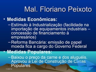 11/05/1411/05/14 2828
Mal. Floriano PeixotoMal. Floriano Peixoto
• Medidas Econômicas:
–Estímulo à Industrialização (facilidade na
importação de equipamentos industriais –
concessão de financiamento à
empresários)
–Reforma Bancária: emissão de papel
moeda fica a cargo do Governo Federal
• Medidas Populares:
–Baixou o preço da carne e dos aluguéis.
Aprovou a Lei de Construção de Casas
Populares
 