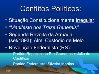 11/05/1411/05/14 2929
Conflitos Políticos:Conflitos Políticos:
• Situação Constitucionalmente Irregular
• “Manifesto dos Treze Generais”
• Segunda Revolta da Armada
(set/1893): Alm. Custódio de Melo
• Revolução Federalista (RS):
– Partido Republicano Rio Grandense: Júlio de
Castilhos
– Partido Federalista: Silveira Martins
 