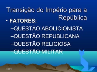 11/05/1411/05/14 33
Transição do Império para aTransição do Império para a
RepúblicaRepública• FATORES:FATORES:
–QUESTÃO ABOLICIONISTA
–QUESTÃO REPUBLICANA
–QUESTÃO RELIGIOSA
–QUESTÃO MILITAR
 