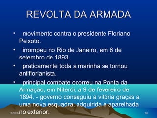 11/05/1411/05/14 3030
REVOLTA DA ARMADAREVOLTA DA ARMADA
• movimento contra o presidente Floriano
Peixoto.
• irrompeu no Rio de Janeiro, em 6 de
setembro de 1893.
• praticamente toda a marinha se tornou
antiflorianista.
• principal combate ocorreu na Ponta da
Armação, em Niterói, a 9 de fevereiro de
1894. - governo conseguiu a vitória graças a
uma nova esquadra, adquirida e aparelhada
no exterior.
 