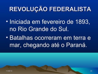 11/05/1411/05/14 3333
REVOLUÇÃO FEDERALISTAREVOLUÇÃO FEDERALISTA
• Iniciada em fevereiro de 1893,
no Rio Grande do Sul.
• Batalhas ocorreram em terra e
mar, chegando até o Paraná.
 