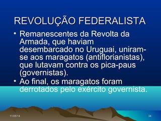 11/05/1411/05/14 3434
REVOLUÇÃO FEDERALISTAREVOLUÇÃO FEDERALISTA
• Remanescentes da Revolta da
Armada, que haviam
desembarcado no Uruguai, uniram-
se aos maragatos (antiflorianistas),
que lutavam contra os pica-paus
(governistas).
• Ao final, os maragatos foram
derrotados pelo exército governista.
 