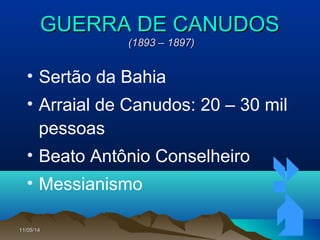 11/05/1411/05/14 4444
GUERRA DE CANUDOSGUERRA DE CANUDOS
(1893 – 1897)(1893 – 1897)
• Sertão da Bahia
• Arraial de Canudos: 20 – 30 mil
pessoas
• Beato Antônio Conselheiro
• Messianismo
 