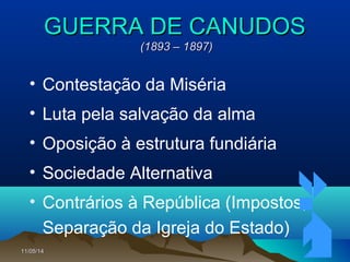 11/05/1411/05/14 4545
GUERRA DE CANUDOSGUERRA DE CANUDOS
(1893 – 1897)(1893 – 1897)
• Contestação da Miséria
• Luta pela salvação da alma
• Oposição à estrutura fundiária
• Sociedade Alternativa
• Contrários à República (Impostos,
Separação da Igreja do Estado)
 