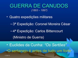 11/05/1411/05/14 4646
GUERRA DE CANUDOSGUERRA DE CANUDOS
(1893 – 1897)(1893 – 1897)
• Quatro expedições militares
–3ª Expedição: Coronel Moreira César
–4ª Expedição: Carlos Bittencourt
(Ministro de Guerra)
• Euclides da Cunha: “Os Sertões”
“O sertanejo é antes de tudo um forte”.
 
