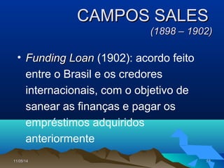 11/05/1411/05/14 5353
CAMPOS SALESCAMPOS SALES
(1898 – 1902)(1898 – 1902)
• Funding LoanFunding Loan (1902): acordo feito
entre o Brasil e os credores
internacionais, com o objetivo de
sanear as finanças e pagar os
empréstimos adquiridos
anteriormente
 
