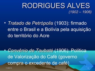 11/05/1411/05/14 5555
RODRIGUES ALVESRODRIGUES ALVES
(1902 – 1906)(1902 – 1906)
• Tratado de PetrópolisTratado de Petrópolis (1903): firmado
entre o Brasil e a Bolívia pela aquisição
do território do Acre
• Convênio de TaubatéConvênio de Taubaté (1906): Política
de Valorização do Café (governo
compra o excedente de café)
 
