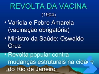 11/05/1411/05/14 5656
REVOLTA DA VACINAREVOLTA DA VACINA
(1904)(1904)
• Varíola e Febre Amarela
(vacinação obrigatória)
• Ministro da Saúde: Oswaldo
Cruz
• Revolta popular contra
mudanças estruturais na cidade
do Rio de Janeiro
 