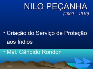 11/05/1411/05/14 6363
NILO PEÇANHANILO PEÇANHA
(1909 – 1910)(1909 – 1910)
• Criação do Serviço de Proteção
aos Índios
• Mal. Cândido Rondon
 