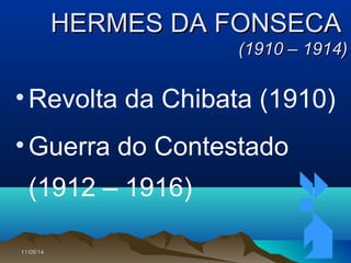 11/05/1411/05/14 6666
HERMES DA FONSECAHERMES DA FONSECA
(1910 – 1914)(1910 – 1914)
•Revolta da Chibata (1910)
•Guerra do Contestado
(1912 – 1916)
 