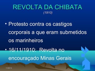 11/05/1411/05/14 6767
REVOLTA DA CHIBATAREVOLTA DA CHIBATA
(1910)(1910)
• Protesto contra os castigos
corporais a que eram submetidos
os marinheiros
• 16/11/1910: Revolta no
encouraçado Minas Gerais
 