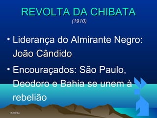 11/05/1411/05/14 6868
REVOLTA DA CHIBATAREVOLTA DA CHIBATA
(1910)(1910)
• Liderança do Almirante Negro:
João CândidoJoão Cândido
• Encouraçados: São Paulo,
Deodoro e Bahia se unem à
rebelião
 