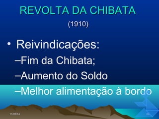 11/05/1411/05/14 6969
REVOLTA DA CHIBATAREVOLTA DA CHIBATA
(1910)(1910)
• Reivindicações:
–Fim da Chibata;
–Aumento do Soldo
–Melhor alimentação à bordo
 