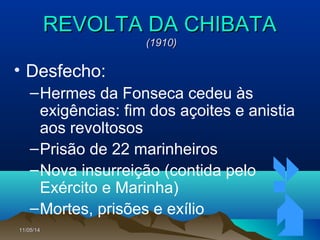 11/05/1411/05/14 7070
REVOLTA DA CHIBATAREVOLTA DA CHIBATA
(1910)(1910)
• Desfecho:
–Hermes da Fonseca cedeu às
exigências: fim dos açoites e anistia
aos revoltosos
–Prisão de 22 marinheiros
–Nova insurreição (contida pelo
Exército e Marinha)
–Mortes, prisões e exílio
 