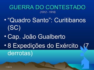 11/05/1411/05/14 7777
GUERRA DO CONTESTADOGUERRA DO CONTESTADO
(1912 - 1916)(1912 - 1916)
• “Quadro Santo”: Curitibanos
(SC)
• Cap. João Gualberto
• 8 Expedições do Exército (7
derrotas)
 