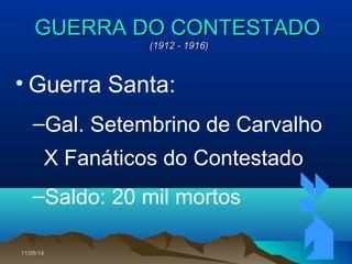11/05/1411/05/14 7878
GUERRA DO CONTESTADOGUERRA DO CONTESTADO
(1912 - 1916)(1912 - 1916)
• Guerra Santa:
–Gal. Setembrino de Carvalho
X Fanáticos do Contestado
–Saldo: 20 mil mortos
 