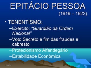 11/05/1411/05/14 9090
EPITÁCIO PESSOAEPITÁCIO PESSOA
(1919 – 1922)(1919 – 1922)
• TENENTISMO:TENENTISMO:
–Exército: “Guardião da Ordem
Nacional”
–Voto Secreto e fim das fraudes e
cabresto
–Protecionismo Alfandegário
–Estabilidade Econômica
 