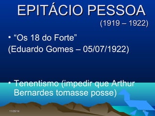11/05/1411/05/14 9191
EPITÁCIO PESSOAEPITÁCIO PESSOA
(1919 – 1922)(1919 – 1922)
• “Os 18 do Forte”
(Eduardo Gomes – 05/07/1922)
• Tenentismo (impedir que Arthur
Bernardes tomasse posse)
 