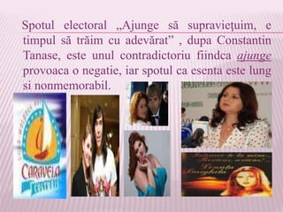 Spotul electoral „Ajunge să supravieţuim, e
timpul să trăim cu adevărat” , dupa Constantin
Tanase, este unul contradictoriu fiindca ajunge
provoaca o negatie, iar spotul ca esenta este lung
si nonmemorabil.
 