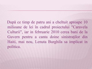După ce timp de patru ani a cheltuit aproape 10
milioane de lei în cadrul proiectului "Caravela
Culturii", iar in februarie 2010 cerea bani de la
Guvern pentru a canta doine sinistraţilor din
Haiti, mai nou, Lenuta Burghila sa implicat in
politica.
 