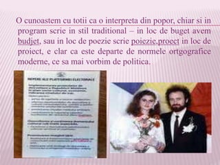 O cunoastem cu totii ca o interpreta din popor, chiar si in
program scrie in stil traditional – in loc de buget avem
budjet, sau in loc de poezie scrie poiezie,proect in loc de
proiect, e clar ca este departe de normele ortgografice
moderne, ce sa mai vorbim de politica.
 