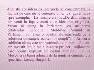 Analistii considera ca interpreta se concentreaza la
lucruri pe care nu le cunoaşte bine, ca guvernarea
spre exemplu. La lansare a spus „De data aceasta
am venit în faţa voastră cu o idee mai originala.
Vreau să ajung în Parlament, cu susţinerea
cetătenilor Republicii Moldova. Venind în
Parlament voi avea o posibilitate mai reală de a
soluţiona doleanţele oamenilor simpli”. Artista a
subliniat că nu este sponsorizată de nimeni. „Eu mi-
am investit ideile mele în acest proiect , mijloacele
care le-am câştigat în cadrul turneului de la
Moscova şi banii adunaţi de la nunţi şi cumătrii”, a
specificat Lenuţa Burghilă.
 