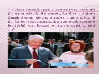 In platforma electorală, aceasta a trasat trei repere: dezvoltarea
ţării în plan socio-cultural şi economic, dezvoltarea şi susţinerea
domeniului cultural sub toate aspectele şi promovarea imaginii
ţării. Cât despre sigla concurentului, este compusa de o corabie în
formă de liră , ce simbolizează „o mişcare înainte prin cultură şi
arta”.
 