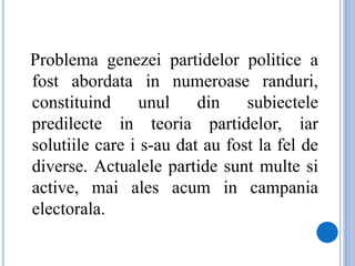 Problema genezei partidelor politice a
fost abordata in numeroase randuri,
constituind unul din subiectele
predilecte in teoria partidelor, iar
solutiile care i s-au dat au fost la fel de
diverse. Actualele partide sunt multe si
active, mai ales acum in campania
electorala.
 