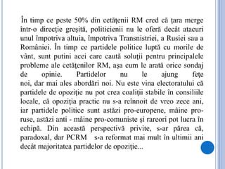 În timp ce peste 50% din cetăţenii RM cred că ţara merge
într-o direcţie greşită, politicienii nu le oferă decât atacuri
unul împotriva altuia, împotriva Transnistriei, a Rusiei sau a
României. În timp ce partidele politice luptă cu morile de
vânt, sunt putini acei care caută soluţii pentru principalele
probleme ale cetăţenilor RM, aşa cum le arată orice sondaj
de opinie. Partidelor nu le ajung feţe
noi, dar mai ales abordări noi. Nu este vina electoratului că
partidele de opoziţie nu pot crea coaliţii stabile în consiliile
locale, că opoziţia practic nu s-a reînnoit de vreo zece ani,
iar partidele politice sunt astăzi pro-europene, mâine pro-
ruse, astăzi anti - mâine pro-comuniste şi rareori pot lucra în
echipă. Din această perspectivă privite, s-ar părea că,
paradoxal, dar PCRM s-a reformat mai mult în ultimii ani
decât majoritatea partidelor de opoziţie...
 