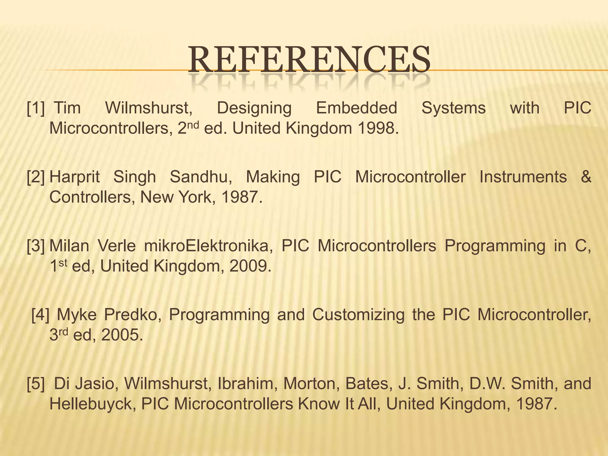 REFERENCES
[1] Tim Wilmshurst, Designing Embedded              Systems     with   PIC
   Microcontrollers, 2nd ed. United Kingdom 1998.

[2] Harprit Singh Sandhu, Making PIC Microcontroller Instruments &
    Controllers, New York, 1987.

[3] Milan Verle mikroElektronika, PIC Microcontrollers Programming in C,
    1st ed, United Kingdom, 2009.

[4] Myke Predko, Programming and Customizing the PIC Microcontroller,
   3rd ed, 2005.

[5] Di Jasio, Wilmshurst, Ibrahim, Morton, Bates, J. Smith, D.W. Smith, and
   Hellebuyck, PIC Microcontrollers Know It All, United Kingdom, 1987.
 