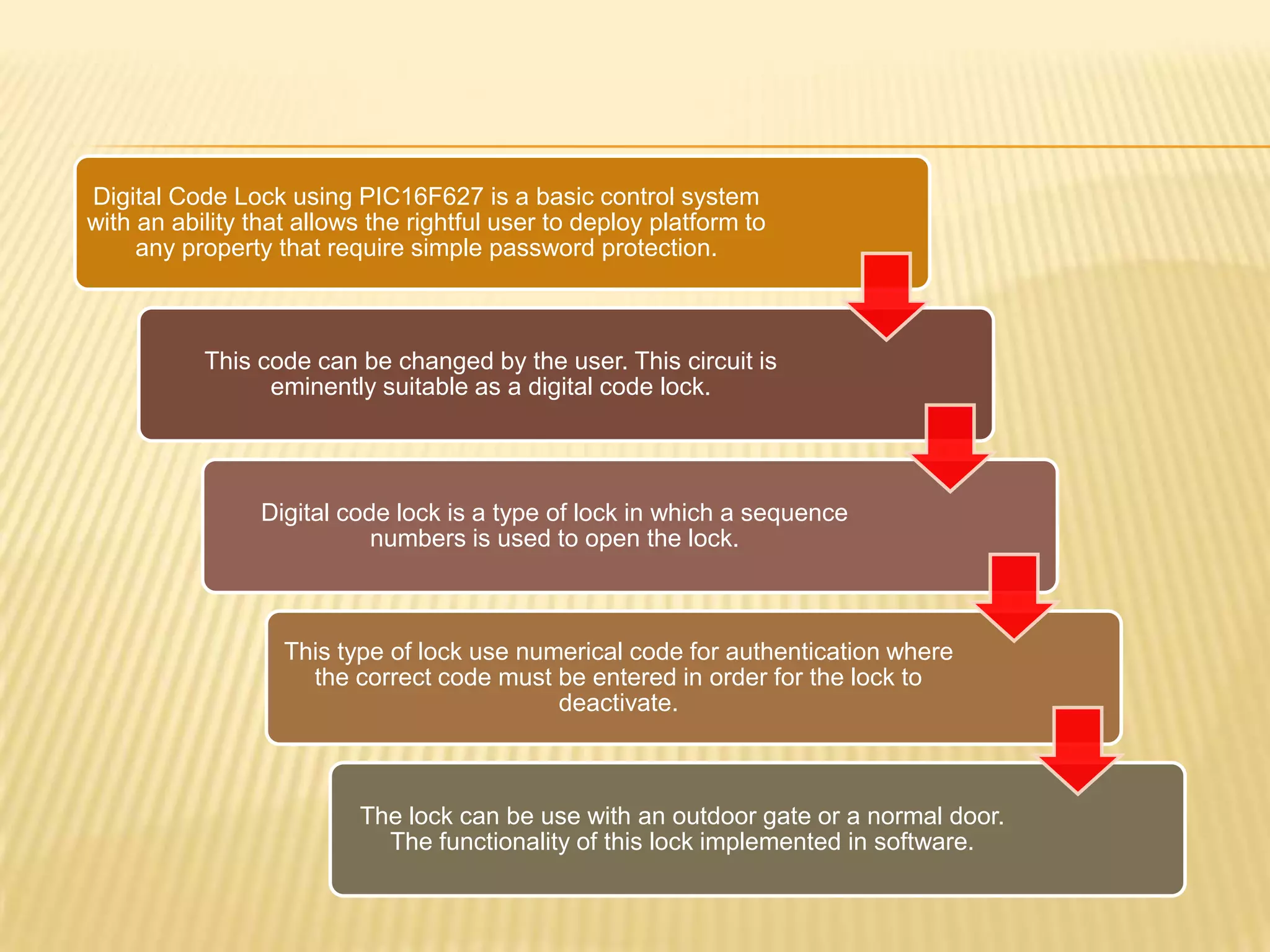 Digital Code Lock using PIC16F627 is a basic control system
with an ability that allows the rightful user to deploy platform to
     any property that require simple password protection.



           This code can be changed by the user. This circuit is
                 eminently suitable as a digital code lock.




                 Digital code lock is a type of lock in which a sequence
                            numbers is used to open the lock.



                   This type of lock use numerical code for authentication where
                     the correct code must be entered in order for the lock to
                                            deactivate.



                          The lock can be use with an outdoor gate or a normal door.
                            The functionality of this lock implemented in software.
 