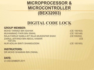 MICROPROCESSOR &
                   MICROCONTROLLER
                       (BEX32003)

                   DIGITAL CODE LOCK
GROUP MEMBER:
MOHD TARMIZI BIN ISAHAK                    (CE 100163)
MUHAMMAD FIKRI BIN ISMAIL                  (CE 100148)
RAJA FAIRUZ NABILA BT RAJA MUDZAFAR SHAH   (CE100202)
ZAIRUL AFFANDI BIN ABDUL KAMAR                     (CE
   100125)
NUR ADILAH BINTI SHAMSUDDIN                (CE 100165)

INSTRUCTORS:
DR MOHD SHAMIAN BIN ZAINAL

DATE:
23 DECEMBER 2011
 