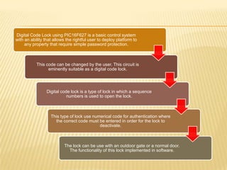 Digital Code Lock using PIC16F627 is a basic control system
with an ability that allows the rightful user to deploy platform to
     any property that require simple password protection.



           This code can be changed by the user. This circuit is
                 eminently suitable as a digital code lock.




                 Digital code lock is a type of lock in which a sequence
                            numbers is used to open the lock.



                   This type of lock use numerical code for authentication where
                     the correct code must be entered in order for the lock to
                                            deactivate.



                          The lock can be use with an outdoor gate or a normal door.
                            The functionality of this lock implemented in software.
 